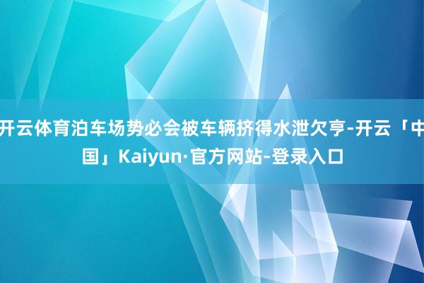 开云体育泊车场势必会被车辆挤得水泄欠亨-开云「中国」Kaiyun·官方网站-登录入口