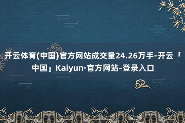 开云体育(中国)官方网站成交量24.26万手-开云「中国」Kaiyun·官方网站-登录入口