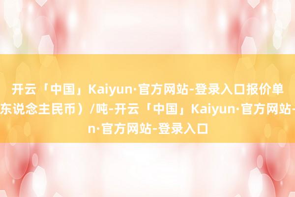 开云「中国」Kaiyun·官方网站-登录入口报价单元为元（东说念主民币）/吨-开云「中国」Kaiyun·官方网站-登录入口