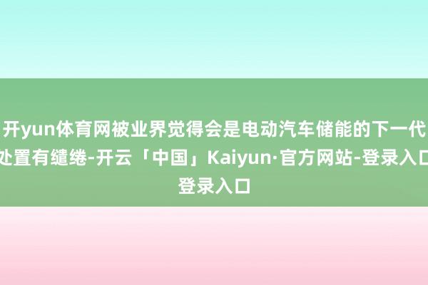 开yun体育网被业界觉得会是电动汽车储能的下一代处置有缱绻-开云「中国」Kaiyun·官方网站-登录入口