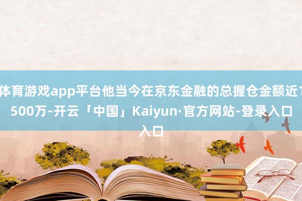 体育游戏app平台他当今在京东金融的总握仓金额近1500万-开云「中国」Kaiyun·官方网站-登录入口