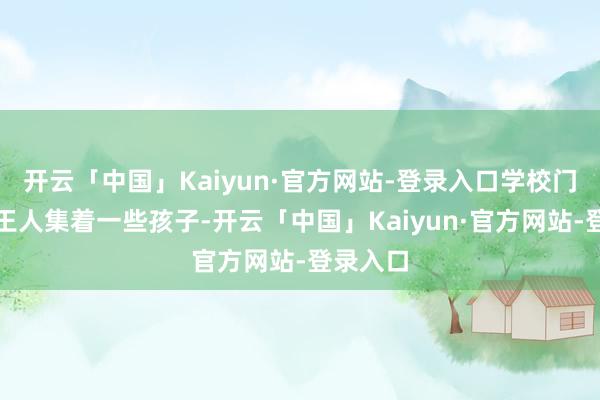 开云「中国」Kaiyun·官方网站-登录入口学校门口老是王人集着一些孩子-开云「中国」Kaiyun·官方网站-登录入口