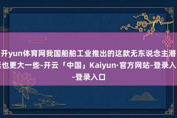 开yun体育网我国船舶工业推出的这款无东说念主潜艇也更大一些-开云「中国」Kaiyun·官方网站-登录入口