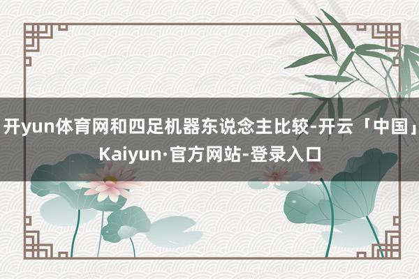 开yun体育网和四足机器东说念主比较-开云「中国」Kaiyun·官方网站-登录入口