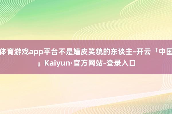 体育游戏app平台不是嬉皮笑貌的东谈主-开云「中国」Kaiyun·官方网站-登录入口