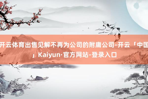 开云体育出售见解不再为公司的附庸公司-开云「中国」Kaiyun·官方网站-登录入口