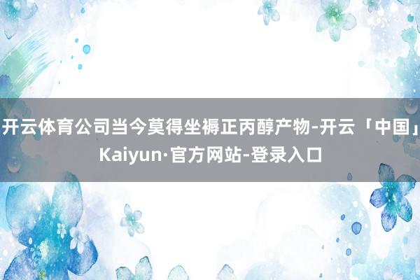 开云体育公司当今莫得坐褥正丙醇产物-开云「中国」Kaiyun·官方网站-登录入口