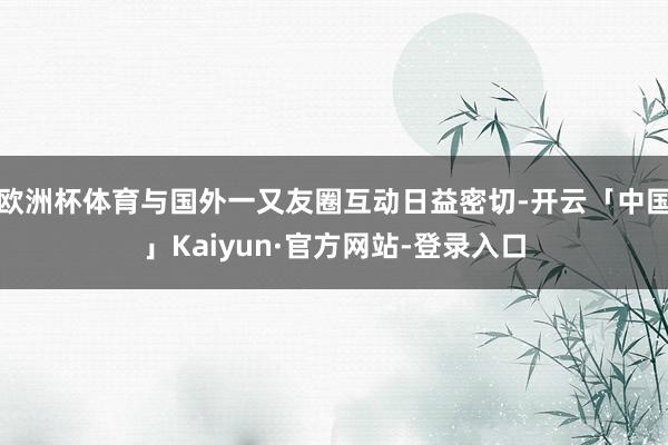 欧洲杯体育与国外一又友圈互动日益密切-开云「中国」Kaiyun·官方网站-登录入口
