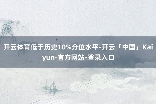 开云体育低于历史10%分位水平-开云「中国」Kaiyun·官方网站-登录入口