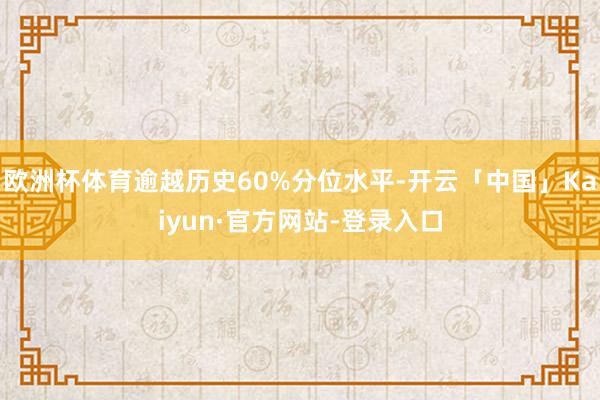 欧洲杯体育逾越历史60%分位水平-开云「中国」Kaiyun·官方网站-登录入口