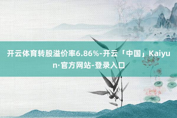 开云体育转股溢价率6.86%-开云「中国」Kaiyun·官方网站-登录入口