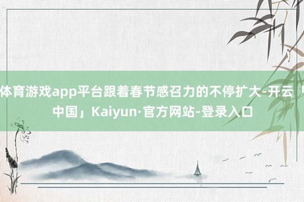 体育游戏app平台跟着春节感召力的不停扩大-开云「中国」Kaiyun·官方网站-登录入口