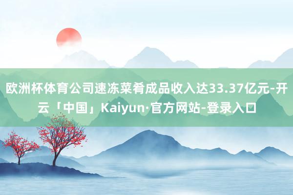 欧洲杯体育公司速冻菜肴成品收入达33.37亿元-开云「中国」Kaiyun·官方网站-登录入口