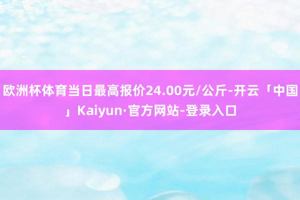 欧洲杯体育当日最高报价24.00元/公斤-开云「中国」Kaiyun·官方网站-登录入口