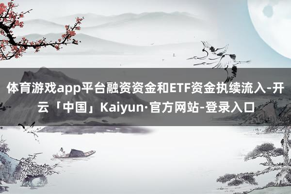 体育游戏app平台融资资金和ETF资金执续流入-开云「中国」Kaiyun·官方网站-登录入口