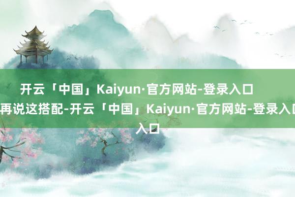 开云「中国」Kaiyun·官方网站-登录入口 再说这搭配-开云「中国」Kaiyun·官方网站-登录入口