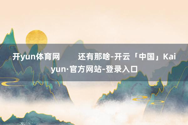 开yun体育网        还有那啥-开云「中国」Kaiyun·官方网站-登录入口