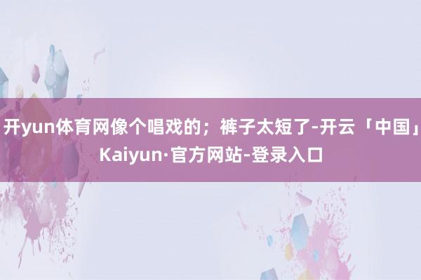 开yun体育网像个唱戏的;裤子太短了-开云「中国」Kaiyun·官方网站-登录入口