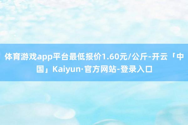 体育游戏app平台最低报价1.60元/公斤-开云「中国」Kaiyun·官方网站-登录入口