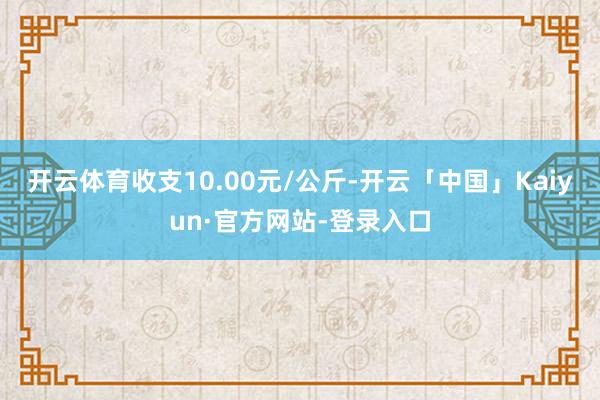 开云体育收支10.00元/公斤-开云「中国」Kaiyun·官方网站-登录入口