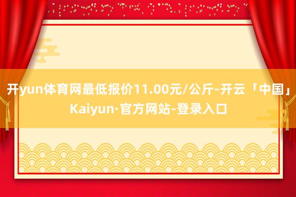 开yun体育网最低报价11.00元/公斤-开云「中国」Kaiyun·官方网站-登录入口