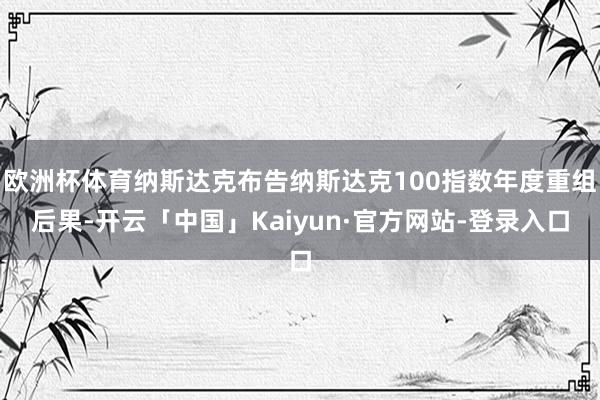 欧洲杯体育纳斯达克布告纳斯达克100指数年度重组后果-开云「中国」Kaiyun·官方网站-登录入口