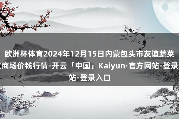 欧洲杯体育2024年12月15日内蒙包头市友谊蔬菜批发商场价钱行情-开云「中国」Kaiyun·官方网站-登录入口