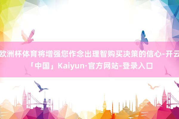 欧洲杯体育将增强您作念出理智购买决策的信心-开云「中国」Kaiyun·官方网站-登录入口