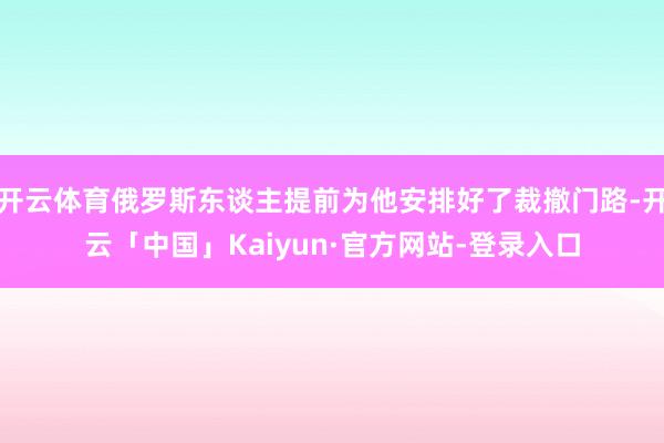 开云体育俄罗斯东谈主提前为他安排好了裁撤门路-开云「中国」Kaiyun·官方网站-登录入口