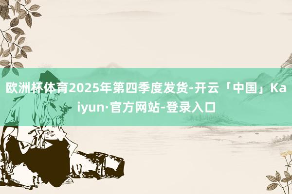 欧洲杯体育2025年第四季度发货-开云「中国」Kaiyun·官方网站-登录入口