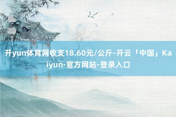 开yun体育网收支18.60元/公斤-开云「中国」Kaiyun·官方网站-登录入口