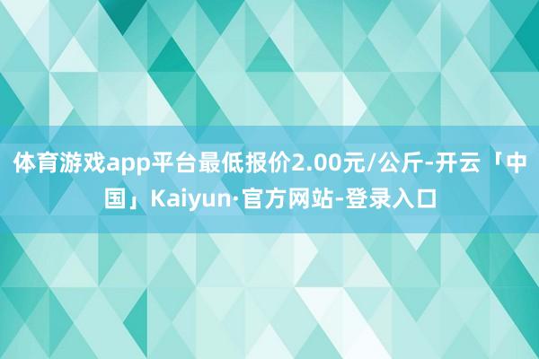 体育游戏app平台最低报价2.00元/公斤-开云「中国」Kaiyun·官方网站-登录入口