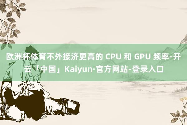 欧洲杯体育不外接济更高的 CPU 和 GPU 频率-开云「中国」Kaiyun·官方网站-登录入口