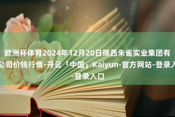 欧洲杯体育2024年12月20日陕西朱雀实业集团有限公司价钱行情-开云「中国」Kaiyun·官方网站-登录入口
