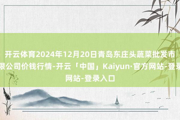 开云体育2024年12月20日青岛东庄头蔬菜批发市集有限公司价钱行情-开云「中国」Kaiyun·官方网站-登录入口