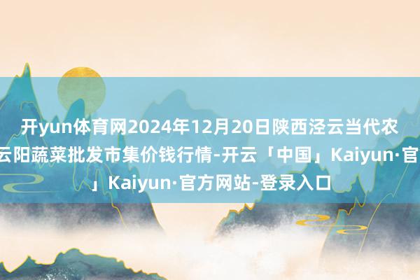 开yun体育网2024年12月20日陕西泾云当代农业股份有限公司云阳蔬菜批发市集价钱行情-开云「中国」Kaiyun·官方网站-登录入口