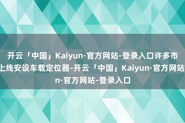 开云「中国」Kaiyun·官方网站-登录入口许多市集都一经上线安设车载定位器-开云「中国」Kaiyun·官方网站-登录入口