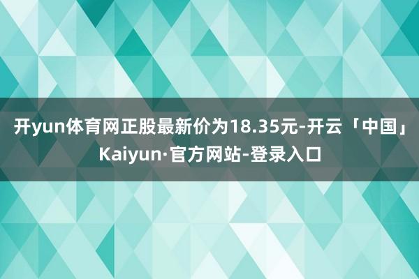 开yun体育网正股最新价为18.35元-开云「中国」Kaiyun·官方网站-登录入口