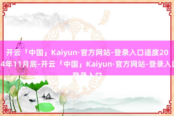 开云「中国」Kaiyun·官方网站-登录入口适度2024年11月底-开云「中国」Kaiyun·官方网站-登录入口