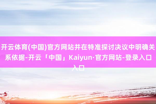 开云体育(中国)官方网站并在特准探讨决议中明确关系依据-开云「中国」Kaiyun·官方网站-登录入口