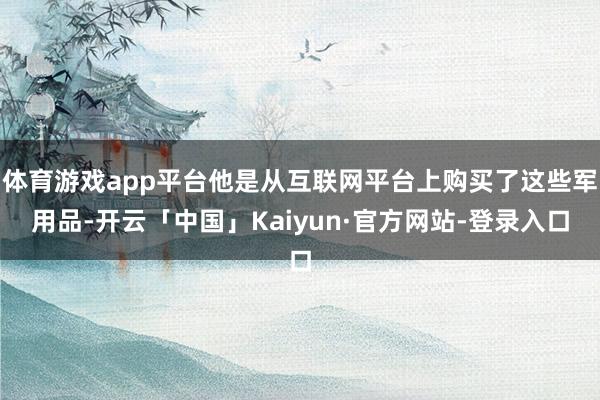 体育游戏app平台他是从互联网平台上购买了这些军用品-开云「中国」Kaiyun·官方网站-登录入口