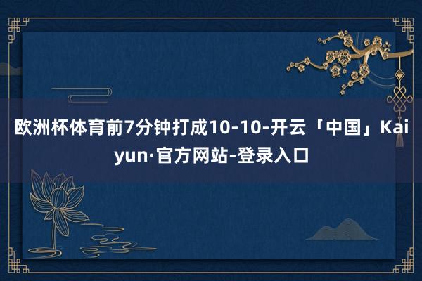 欧洲杯体育前7分钟打成10-10-开云「中国」Kaiyun·官方网站-登录入口