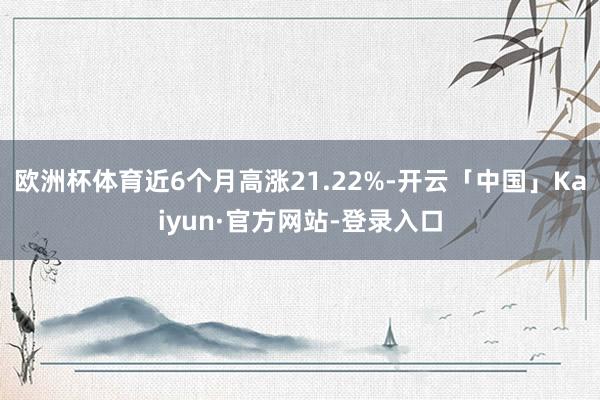 欧洲杯体育近6个月高涨21.22%-开云「中国」Kaiyun·官方网站-登录入口