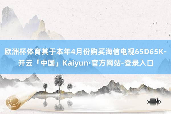 欧洲杯体育其于本年4月份购买海信电视65D65K-开云「中国」Kaiyun·官方网站-登录入口