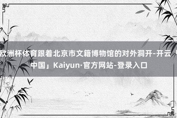 欧洲杯体育跟着北京市文籍博物馆的对外洞开-开云「中国」Kaiyun·官方网站-登录入口