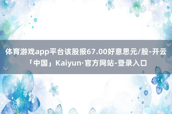 体育游戏app平台该股报67.00好意思元/股-开云「中国」Kaiyun·官方网站-登录入口