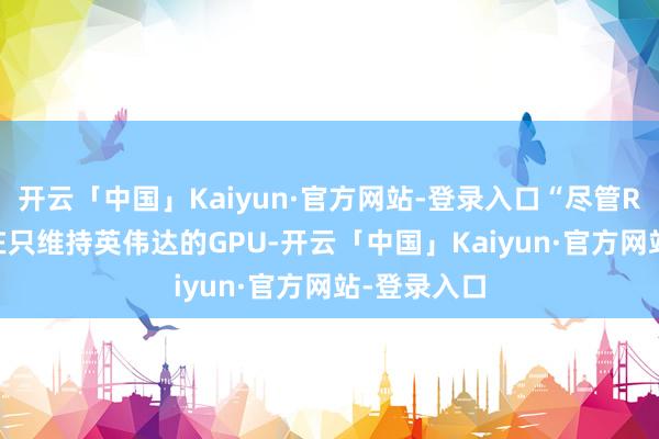 开云「中国」Kaiyun·官方网站-登录入口“尽管Run：ai现在只维持英伟达的GPU-开云「中国」Kaiyun·官方网站-登录入口
