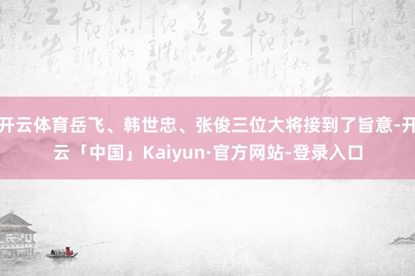 开云体育岳飞、韩世忠、张俊三位大将接到了旨意-开云「中国」Kaiyun·官方网站-登录入口