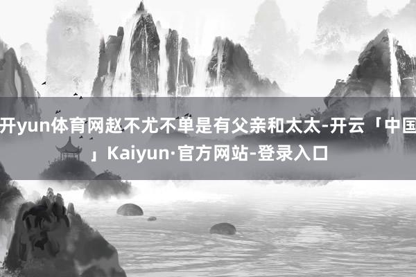 开yun体育网赵不尤不单是有父亲和太太-开云「中国」Kaiyun·官方网站-登录入口