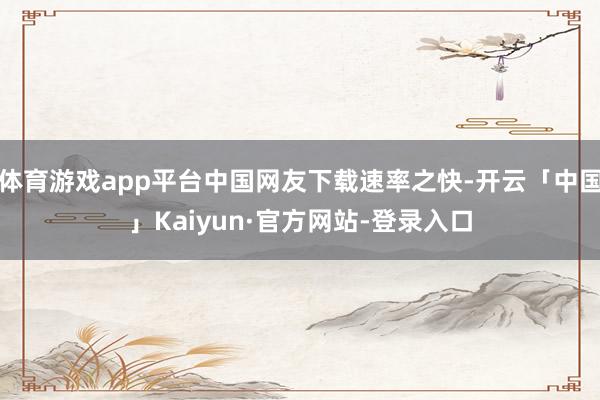 体育游戏app平台中国网友下载速率之快-开云「中国」Kaiyun·官方网站-登录入口